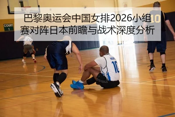 巴黎奥运会中国女排2026小组赛对阵日本前瞻与战术深度分析